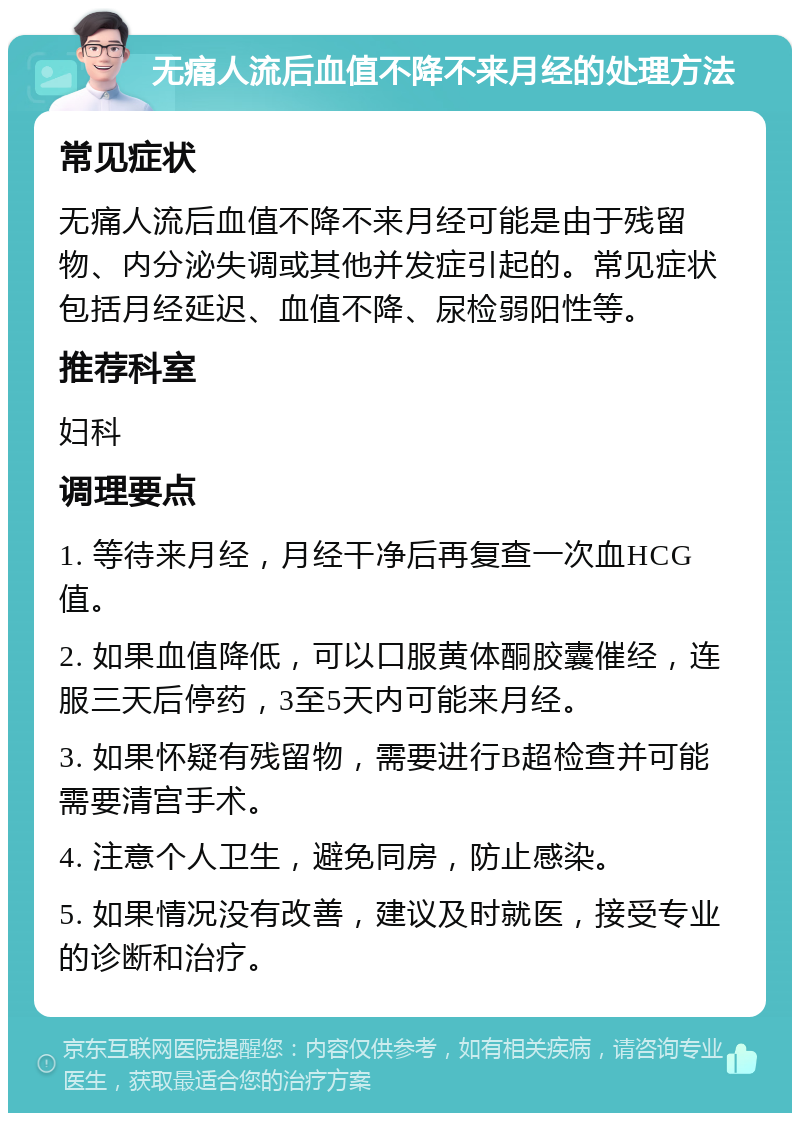 无痛人流后血值不降不来月经的处理方法 常见症状 无痛人流后血值不降不来月经可能是由于残留物、内分泌失调或其他并发症引起的。常见症状包括月经延迟、血值不降、尿检弱阳性等。 推荐科室 妇科 调理要点 1. 等待来月经，月经干净后再复查一次血HCG值。 2. 如果血值降低，可以口服黄体酮胶囊催经，连服三天后停药，3至5天内可能来月经。 3. 如果怀疑有残留物，需要进行B超检查并可能需要清宫手术。 4. 注意个人卫生，避免同房，防止感染。 5. 如果情况没有改善，建议及时就医，接受专业的诊断和治疗。