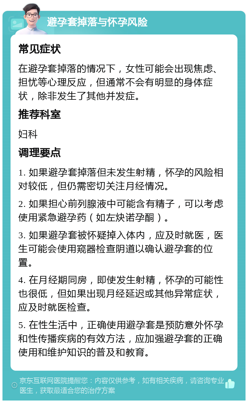 避孕套掉落与怀孕风险 常见症状 在避孕套掉落的情况下，女性可能会出现焦虑、担忧等心理反应，但通常不会有明显的身体症状，除非发生了其他并发症。 推荐科室 妇科 调理要点 1. 如果避孕套掉落但未发生射精，怀孕的风险相对较低，但仍需密切关注月经情况。 2. 如果担心前列腺液中可能含有精子，可以考虑使用紧急避孕药（如左炔诺孕酮）。 3. 如果避孕套被怀疑掉入体内，应及时就医，医生可能会使用窥器检查阴道以确认避孕套的位置。 4. 在月经期同房，即使发生射精，怀孕的可能性也很低，但如果出现月经延迟或其他异常症状，应及时就医检查。 5. 在性生活中，正确使用避孕套是预防意外怀孕和性传播疾病的有效方法，应加强避孕套的正确使用和维护知识的普及和教育。