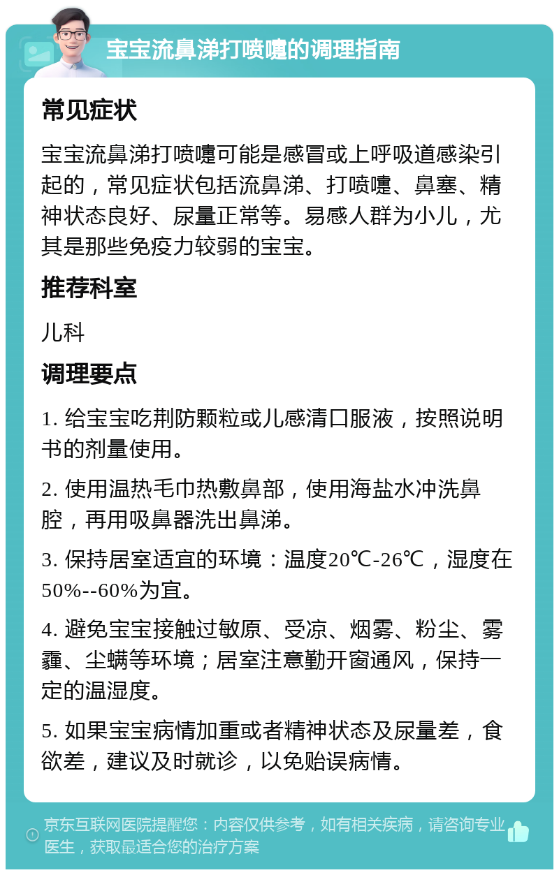 宝宝流鼻涕打喷嚏的调理指南 常见症状 宝宝流鼻涕打喷嚏可能是感冒或上呼吸道感染引起的，常见症状包括流鼻涕、打喷嚏、鼻塞、精神状态良好、尿量正常等。易感人群为小儿，尤其是那些免疫力较弱的宝宝。 推荐科室 儿科 调理要点 1. 给宝宝吃荆防颗粒或儿感清口服液，按照说明书的剂量使用。 2. 使用温热毛巾热敷鼻部，使用海盐水冲洗鼻腔，再用吸鼻器洗出鼻涕。 3. 保持居室适宜的环境：温度20℃-26℃，湿度在50%--60%为宜。 4. 避免宝宝接触过敏原、受凉、烟雾、粉尘、雾霾、尘螨等环境；居室注意勤开窗通风，保持一定的温湿度。 5. 如果宝宝病情加重或者精神状态及尿量差，食欲差，建议及时就诊，以免贻误病情。