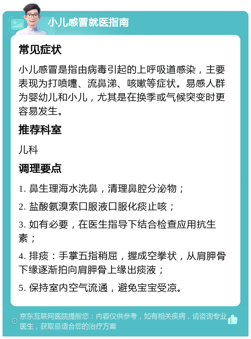 小儿感冒就医指南 常见症状 小儿感冒是指由病毒引起的上呼吸道感染，主要表现为打喷嚏、流鼻涕、咳嗽等症状。易感人群为婴幼儿和小儿，尤其是在换季或气候突变时更容易发生。 推荐科室 儿科 调理要点 1. 鼻生理海水洗鼻，清理鼻腔分泌物； 2. 盐酸氨溴索口服液口服化痰止咳； 3. 如有必要，在医生指导下结合检查应用抗生素； 4. 排痰：手掌五指稍屈，握成空拳状，从肩胛骨下缘逐渐拍向肩胛骨上缘出痰液； 5. 保持室内空气流通，避免宝宝受凉。