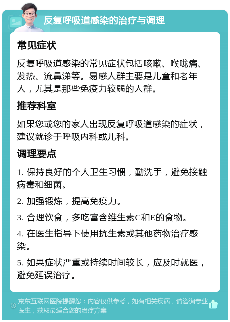 反复呼吸道感染的治疗与调理 常见症状 反复呼吸道感染的常见症状包括咳嗽、喉咙痛、发热、流鼻涕等。易感人群主要是儿童和老年人，尤其是那些免疫力较弱的人群。 推荐科室 如果您或您的家人出现反复呼吸道感染的症状，建议就诊于呼吸内科或儿科。 调理要点 1. 保持良好的个人卫生习惯，勤洗手，避免接触病毒和细菌。 2. 加强锻炼，提高免疫力。 3. 合理饮食，多吃富含维生素C和E的食物。 4. 在医生指导下使用抗生素或其他药物治疗感染。 5. 如果症状严重或持续时间较长，应及时就医，避免延误治疗。