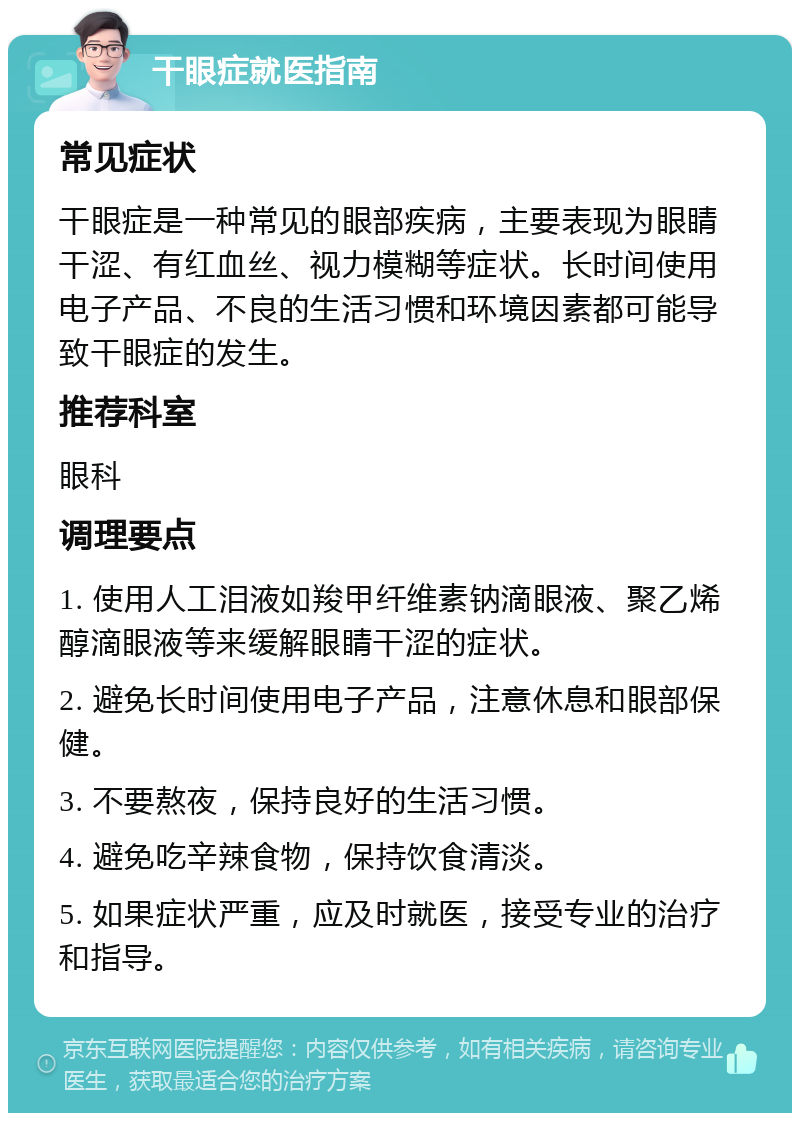 干眼症就医指南 常见症状 干眼症是一种常见的眼部疾病，主要表现为眼睛干涩、有红血丝、视力模糊等症状。长时间使用电子产品、不良的生活习惯和环境因素都可能导致干眼症的发生。 推荐科室 眼科 调理要点 1. 使用人工泪液如羧甲纤维素钠滴眼液、聚乙烯醇滴眼液等来缓解眼睛干涩的症状。 2. 避免长时间使用电子产品，注意休息和眼部保健。 3. 不要熬夜，保持良好的生活习惯。 4. 避免吃辛辣食物，保持饮食清淡。 5. 如果症状严重，应及时就医，接受专业的治疗和指导。