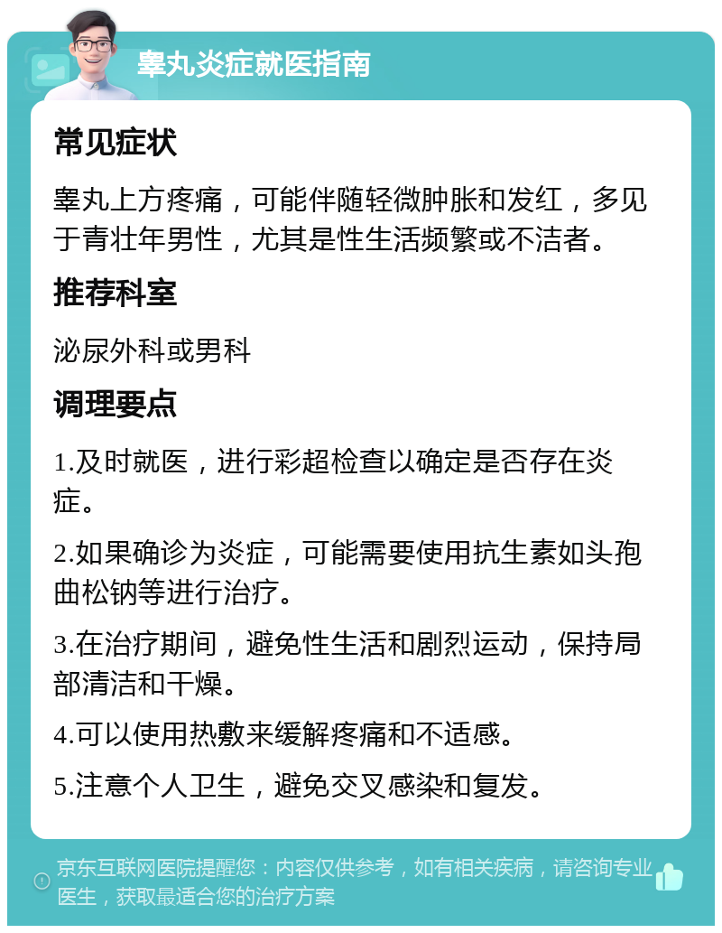 睾丸炎症就医指南 常见症状 睾丸上方疼痛，可能伴随轻微肿胀和发红，多见于青壮年男性，尤其是性生活频繁或不洁者。 推荐科室 泌尿外科或男科 调理要点 1.及时就医，进行彩超检查以确定是否存在炎症。 2.如果确诊为炎症，可能需要使用抗生素如头孢曲松钠等进行治疗。 3.在治疗期间，避免性生活和剧烈运动，保持局部清洁和干燥。 4.可以使用热敷来缓解疼痛和不适感。 5.注意个人卫生，避免交叉感染和复发。