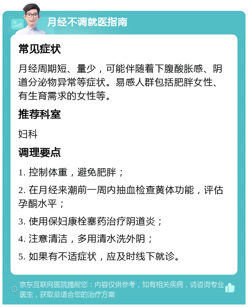 月经不调就医指南 常见症状 月经周期短、量少，可能伴随着下腹酸胀感、阴道分泌物异常等症状。易感人群包括肥胖女性、有生育需求的女性等。 推荐科室 妇科 调理要点 1. 控制体重，避免肥胖； 2. 在月经来潮前一周内抽血检查黄体功能，评估孕酮水平； 3. 使用保妇康栓塞药治疗阴道炎； 4. 注意清洁，多用清水洗外阴； 5. 如果有不适症状，应及时线下就诊。