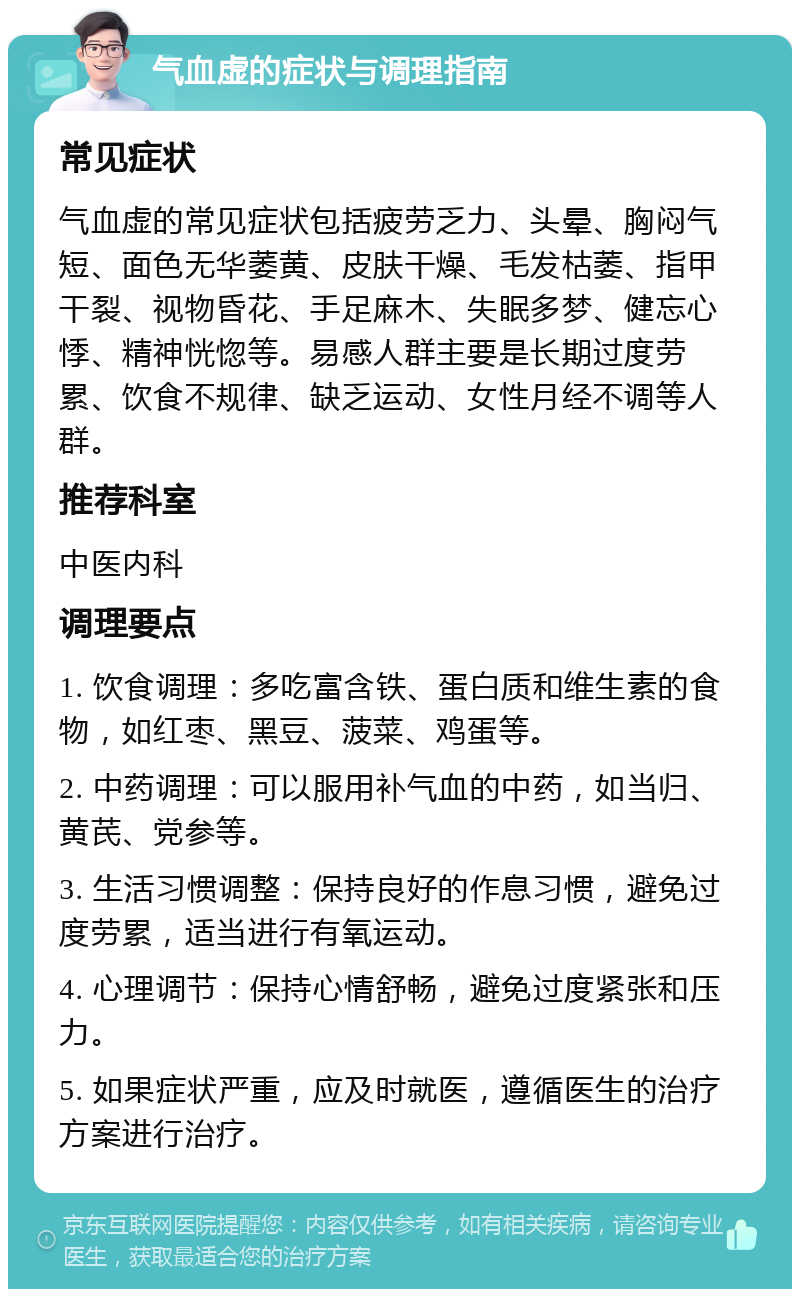 气血虚的症状与调理指南 常见症状 气血虚的常见症状包括疲劳乏力、头晕、胸闷气短、面色无华萎黄、皮肤干燥、毛发枯萎、指甲干裂、视物昏花、手足麻木、失眠多梦、健忘心悸、精神恍惚等。易感人群主要是长期过度劳累、饮食不规律、缺乏运动、女性月经不调等人群。 推荐科室 中医内科 调理要点 1. 饮食调理：多吃富含铁、蛋白质和维生素的食物，如红枣、黑豆、菠菜、鸡蛋等。 2. 中药调理：可以服用补气血的中药，如当归、黄芪、党参等。 3. 生活习惯调整：保持良好的作息习惯，避免过度劳累，适当进行有氧运动。 4. 心理调节：保持心情舒畅，避免过度紧张和压力。 5. 如果症状严重，应及时就医，遵循医生的治疗方案进行治疗。