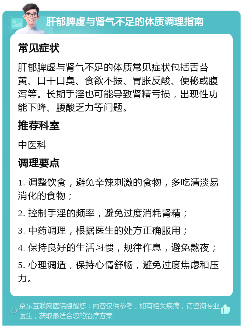 肝郁脾虚与肾气不足的体质调理指南 常见症状 肝郁脾虚与肾气不足的体质常见症状包括舌苔黄、口干口臭、食欲不振、胃胀反酸、便秘或腹泻等。长期手淫也可能导致肾精亏损，出现性功能下降、腰酸乏力等问题。 推荐科室 中医科 调理要点 1. 调整饮食，避免辛辣刺激的食物，多吃清淡易消化的食物； 2. 控制手淫的频率，避免过度消耗肾精； 3. 中药调理，根据医生的处方正确服用； 4. 保持良好的生活习惯，规律作息，避免熬夜； 5. 心理调适，保持心情舒畅，避免过度焦虑和压力。