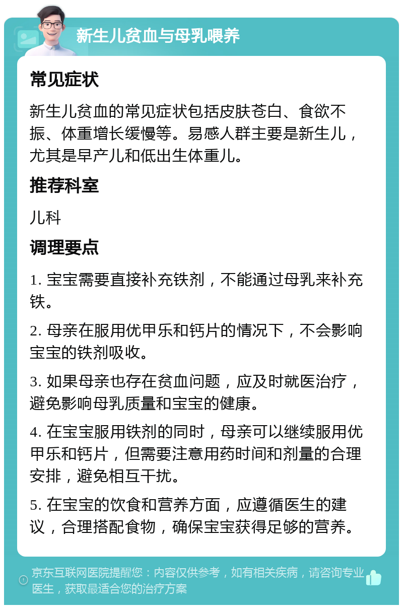 新生儿贫血与母乳喂养 常见症状 新生儿贫血的常见症状包括皮肤苍白、食欲不振、体重增长缓慢等。易感人群主要是新生儿，尤其是早产儿和低出生体重儿。 推荐科室 儿科 调理要点 1. 宝宝需要直接补充铁剂，不能通过母乳来补充铁。 2. 母亲在服用优甲乐和钙片的情况下，不会影响宝宝的铁剂吸收。 3. 如果母亲也存在贫血问题，应及时就医治疗，避免影响母乳质量和宝宝的健康。 4. 在宝宝服用铁剂的同时，母亲可以继续服用优甲乐和钙片，但需要注意用药时间和剂量的合理安排，避免相互干扰。 5. 在宝宝的饮食和营养方面，应遵循医生的建议，合理搭配食物，确保宝宝获得足够的营养。