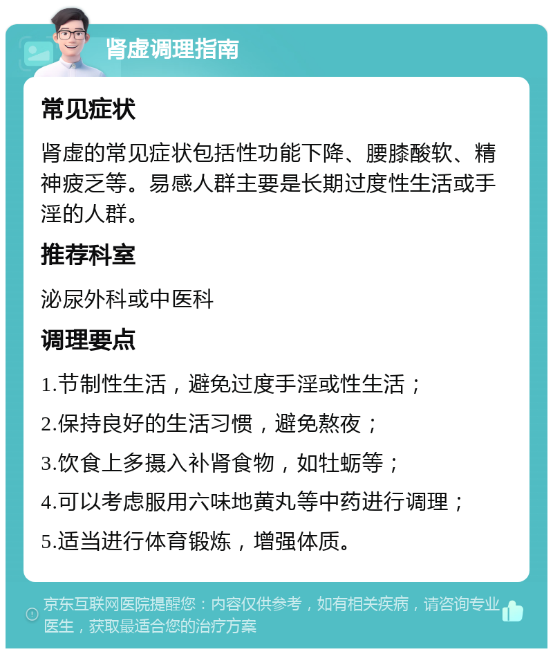 肾虚调理指南 常见症状 肾虚的常见症状包括性功能下降、腰膝酸软、精神疲乏等。易感人群主要是长期过度性生活或手淫的人群。 推荐科室 泌尿外科或中医科 调理要点 1.节制性生活，避免过度手淫或性生活； 2.保持良好的生活习惯，避免熬夜； 3.饮食上多摄入补肾食物，如牡蛎等； 4.可以考虑服用六味地黄丸等中药进行调理； 5.适当进行体育锻炼，增强体质。