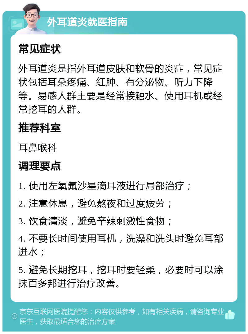 外耳道炎就医指南 常见症状 外耳道炎是指外耳道皮肤和软骨的炎症，常见症状包括耳朵疼痛、红肿、有分泌物、听力下降等。易感人群主要是经常接触水、使用耳机或经常挖耳的人群。 推荐科室 耳鼻喉科 调理要点 1. 使用左氧氟沙星滴耳液进行局部治疗； 2. 注意休息，避免熬夜和过度疲劳； 3. 饮食清淡，避免辛辣刺激性食物； 4. 不要长时间使用耳机，洗澡和洗头时避免耳部进水； 5. 避免长期挖耳，挖耳时要轻柔，必要时可以涂抹百多邦进行治疗改善。