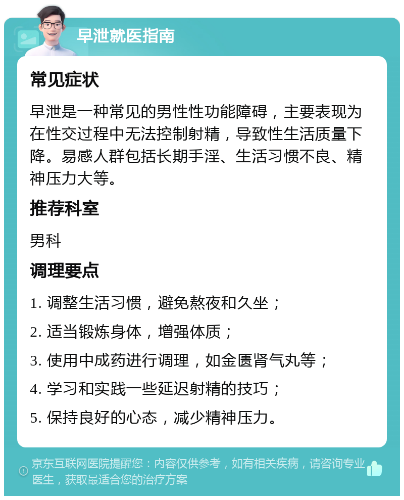 早泄就医指南 常见症状 早泄是一种常见的男性性功能障碍，主要表现为在性交过程中无法控制射精，导致性生活质量下降。易感人群包括长期手淫、生活习惯不良、精神压力大等。 推荐科室 男科 调理要点 1. 调整生活习惯，避免熬夜和久坐； 2. 适当锻炼身体，增强体质； 3. 使用中成药进行调理，如金匮肾气丸等； 4. 学习和实践一些延迟射精的技巧； 5. 保持良好的心态，减少精神压力。