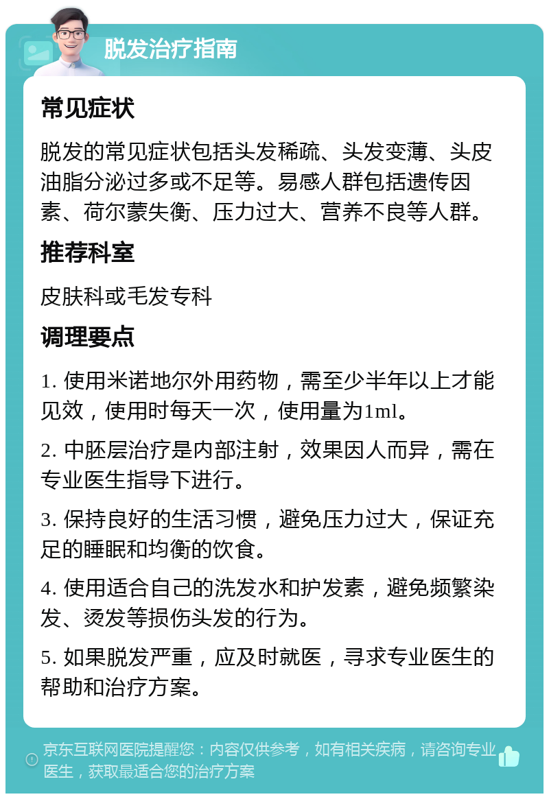 脱发治疗指南 常见症状 脱发的常见症状包括头发稀疏、头发变薄、头皮油脂分泌过多或不足等。易感人群包括遗传因素、荷尔蒙失衡、压力过大、营养不良等人群。 推荐科室 皮肤科或毛发专科 调理要点 1. 使用米诺地尔外用药物，需至少半年以上才能见效，使用时每天一次，使用量为1ml。 2. 中胚层治疗是内部注射，效果因人而异，需在专业医生指导下进行。 3. 保持良好的生活习惯，避免压力过大，保证充足的睡眠和均衡的饮食。 4. 使用适合自己的洗发水和护发素，避免频繁染发、烫发等损伤头发的行为。 5. 如果脱发严重，应及时就医，寻求专业医生的帮助和治疗方案。