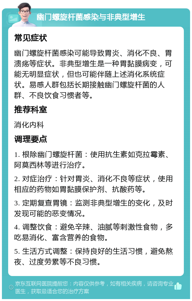 幽门螺旋杆菌感染与非典型增生 常见症状 幽门螺旋杆菌感染可能导致胃炎、消化不良、胃溃疡等症状。非典型增生是一种胃黏膜病变，可能无明显症状，但也可能伴随上述消化系统症状。易感人群包括长期接触幽门螺旋杆菌的人群、不良饮食习惯者等。 推荐科室 消化内科 调理要点 1. 根除幽门螺旋杆菌：使用抗生素如克拉霉素、阿莫西林等进行治疗。 2. 对症治疗：针对胃炎、消化不良等症状，使用相应的药物如胃黏膜保护剂、抗酸药等。 3. 定期复查胃镜：监测非典型增生的变化，及时发现可能的恶变情况。 4. 调整饮食：避免辛辣、油腻等刺激性食物，多吃易消化、富含营养的食物。 5. 生活方式调整：保持良好的生活习惯，避免熬夜、过度劳累等不良习惯。