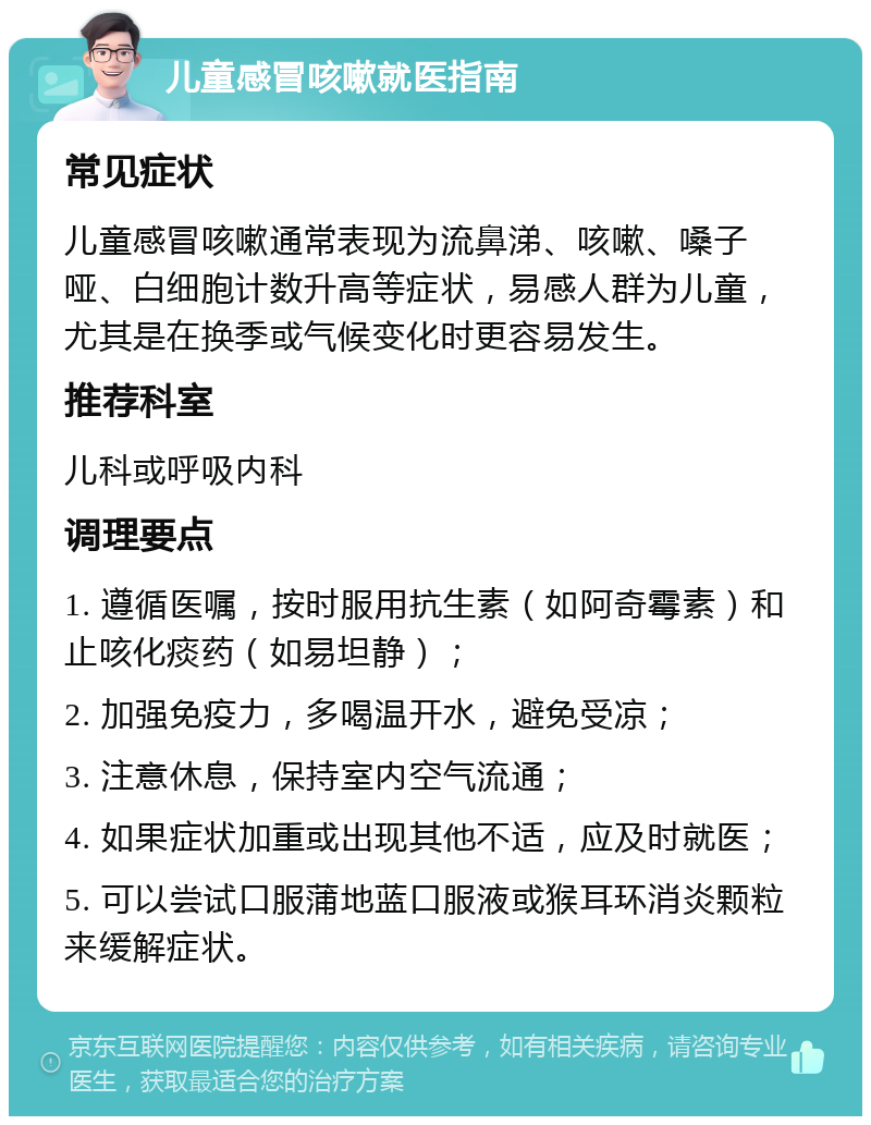 儿童感冒咳嗽就医指南 常见症状 儿童感冒咳嗽通常表现为流鼻涕、咳嗽、嗓子哑、白细胞计数升高等症状，易感人群为儿童，尤其是在换季或气候变化时更容易发生。 推荐科室 儿科或呼吸内科 调理要点 1. 遵循医嘱，按时服用抗生素（如阿奇霉素）和止咳化痰药（如易坦静）； 2. 加强免疫力，多喝温开水，避免受凉； 3. 注意休息，保持室内空气流通； 4. 如果症状加重或出现其他不适，应及时就医； 5. 可以尝试口服蒲地蓝口服液或猴耳环消炎颗粒来缓解症状。