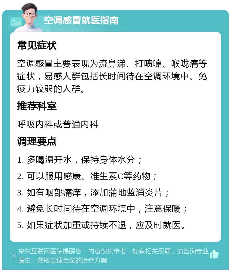 空调感冒就医指南 常见症状 空调感冒主要表现为流鼻涕、打喷嚏、喉咙痛等症状，易感人群包括长时间待在空调环境中、免疫力较弱的人群。 推荐科室 呼吸内科或普通内科 调理要点 1. 多喝温开水，保持身体水分； 2. 可以服用感康、维生素C等药物； 3. 如有咽部痛痒，添加蒲地蓝消炎片； 4. 避免长时间待在空调环境中，注意保暖； 5. 如果症状加重或持续不退，应及时就医。