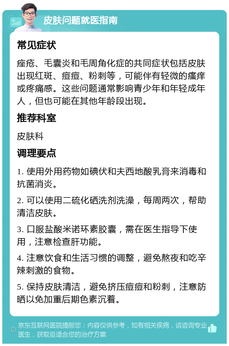 皮肤问题就医指南 常见症状 痤疮、毛囊炎和毛周角化症的共同症状包括皮肤出现红斑、痘痘、粉刺等，可能伴有轻微的瘙痒或疼痛感。这些问题通常影响青少年和年轻成年人，但也可能在其他年龄段出现。 推荐科室 皮肤科 调理要点 1. 使用外用药物如碘伏和夫西地酸乳膏来消毒和抗菌消炎。 2. 可以使用二硫化硒洗剂洗澡，每周两次，帮助清洁皮肤。 3. 口服盐酸米诺环素胶囊，需在医生指导下使用，注意检查肝功能。 4. 注意饮食和生活习惯的调整，避免熬夜和吃辛辣刺激的食物。 5. 保持皮肤清洁，避免挤压痘痘和粉刺，注意防晒以免加重后期色素沉着。