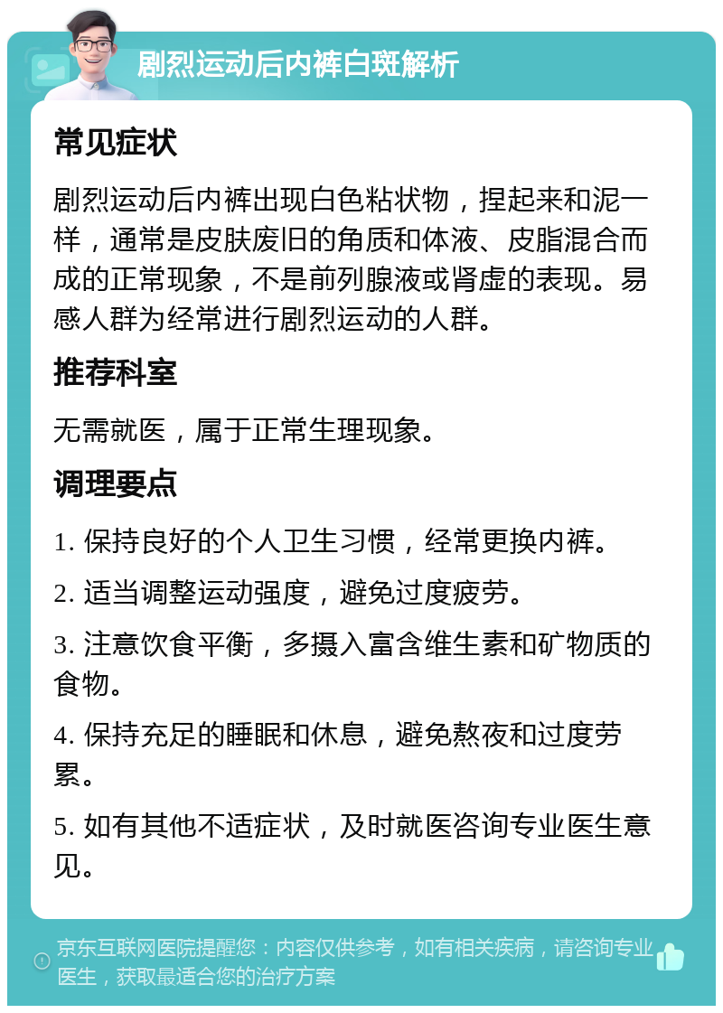 剧烈运动后内裤白斑解析 常见症状 剧烈运动后内裤出现白色粘状物，捏起来和泥一样，通常是皮肤废旧的角质和体液、皮脂混合而成的正常现象，不是前列腺液或肾虚的表现。易感人群为经常进行剧烈运动的人群。 推荐科室 无需就医，属于正常生理现象。 调理要点 1. 保持良好的个人卫生习惯，经常更换内裤。 2. 适当调整运动强度，避免过度疲劳。 3. 注意饮食平衡，多摄入富含维生素和矿物质的食物。 4. 保持充足的睡眠和休息，避免熬夜和过度劳累。 5. 如有其他不适症状，及时就医咨询专业医生意见。