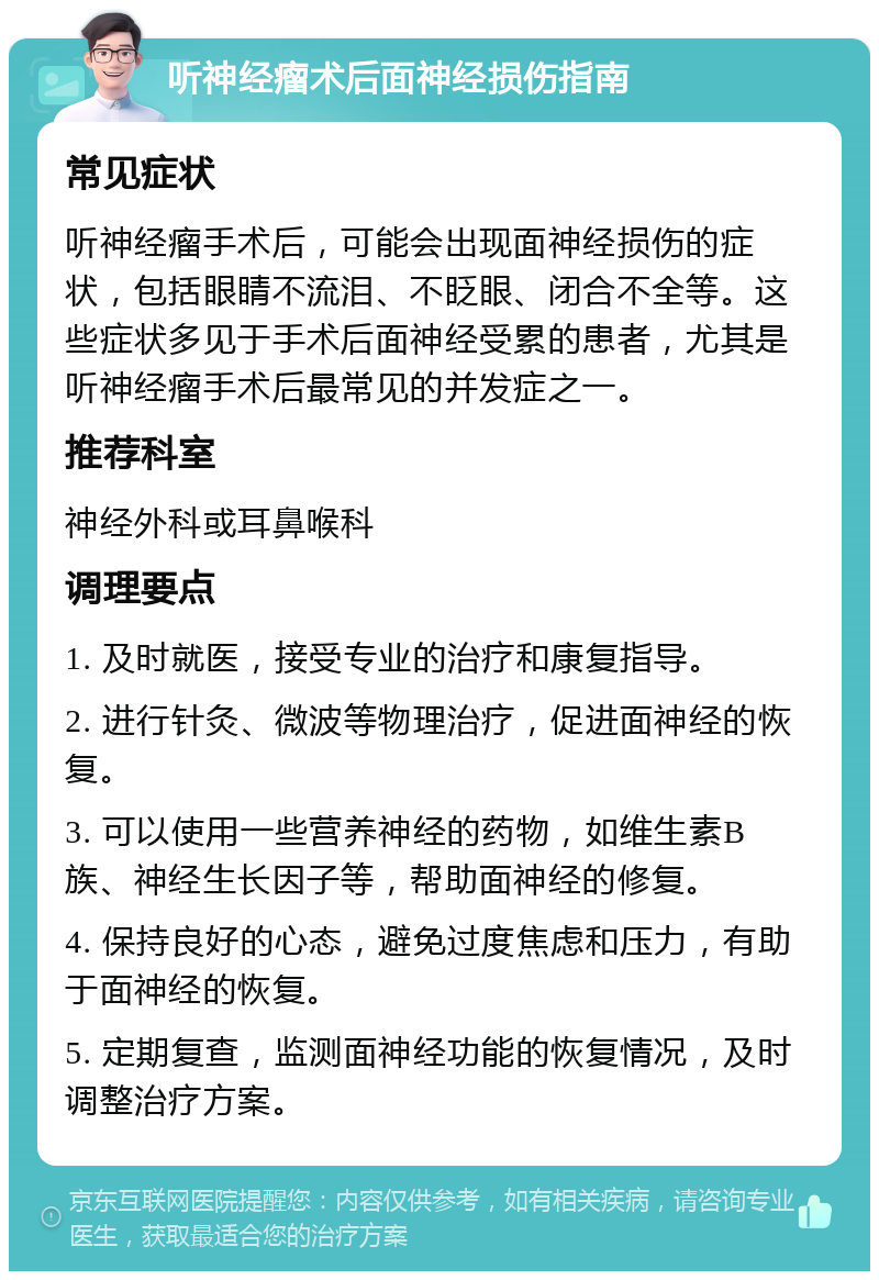 听神经瘤术后面神经损伤指南 常见症状 听神经瘤手术后，可能会出现面神经损伤的症状，包括眼睛不流泪、不眨眼、闭合不全等。这些症状多见于手术后面神经受累的患者，尤其是听神经瘤手术后最常见的并发症之一。 推荐科室 神经外科或耳鼻喉科 调理要点 1. 及时就医，接受专业的治疗和康复指导。 2. 进行针灸、微波等物理治疗，促进面神经的恢复。 3. 可以使用一些营养神经的药物，如维生素B族、神经生长因子等，帮助面神经的修复。 4. 保持良好的心态，避免过度焦虑和压力，有助于面神经的恢复。 5. 定期复查，监测面神经功能的恢复情况，及时调整治疗方案。