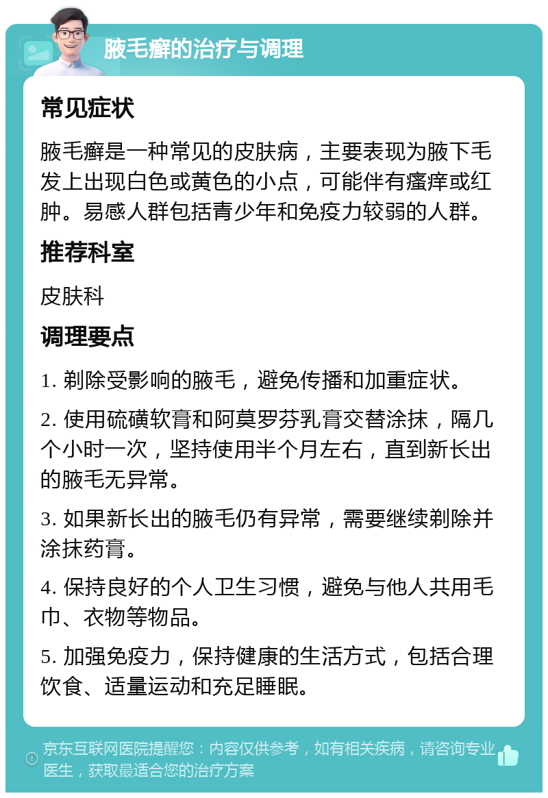 腋毛癣的治疗与调理 常见症状 腋毛癣是一种常见的皮肤病，主要表现为腋下毛发上出现白色或黄色的小点，可能伴有瘙痒或红肿。易感人群包括青少年和免疫力较弱的人群。 推荐科室 皮肤科 调理要点 1. 剃除受影响的腋毛，避免传播和加重症状。 2. 使用硫磺软膏和阿莫罗芬乳膏交替涂抹，隔几个小时一次，坚持使用半个月左右，直到新长出的腋毛无异常。 3. 如果新长出的腋毛仍有异常，需要继续剃除并涂抹药膏。 4. 保持良好的个人卫生习惯，避免与他人共用毛巾、衣物等物品。 5. 加强免疫力，保持健康的生活方式，包括合理饮食、适量运动和充足睡眠。