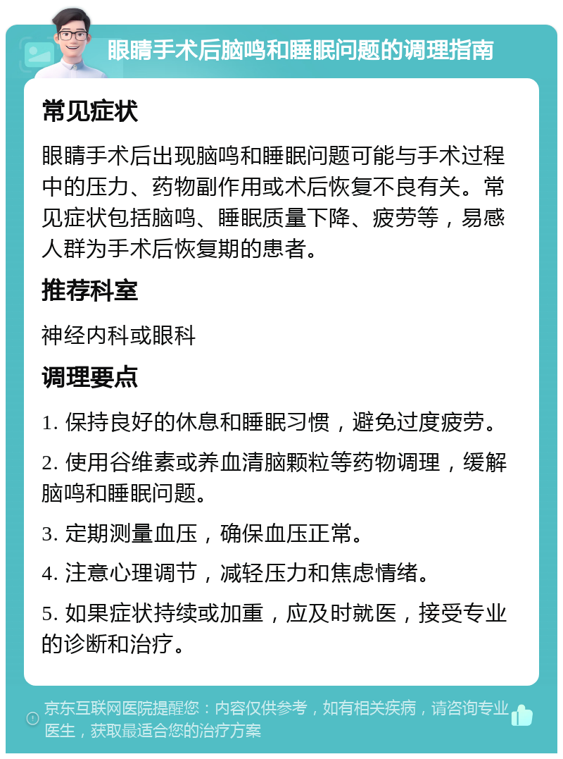 眼睛手术后脑鸣和睡眠问题的调理指南 常见症状 眼睛手术后出现脑鸣和睡眠问题可能与手术过程中的压力、药物副作用或术后恢复不良有关。常见症状包括脑鸣、睡眠质量下降、疲劳等，易感人群为手术后恢复期的患者。 推荐科室 神经内科或眼科 调理要点 1. 保持良好的休息和睡眠习惯，避免过度疲劳。 2. 使用谷维素或养血清脑颗粒等药物调理，缓解脑鸣和睡眠问题。 3. 定期测量血压，确保血压正常。 4. 注意心理调节，减轻压力和焦虑情绪。 5. 如果症状持续或加重，应及时就医，接受专业的诊断和治疗。