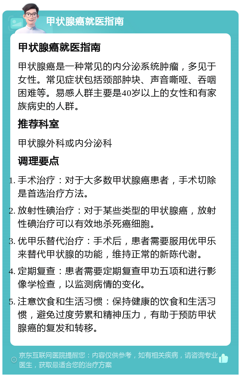 甲状腺癌就医指南 甲状腺癌就医指南 甲状腺癌是一种常见的内分泌系统肿瘤，多见于女性。常见症状包括颈部肿块、声音嘶哑、吞咽困难等。易感人群主要是40岁以上的女性和有家族病史的人群。 推荐科室 甲状腺外科或内分泌科 调理要点 手术治疗：对于大多数甲状腺癌患者，手术切除是首选治疗方法。 放射性碘治疗：对于某些类型的甲状腺癌，放射性碘治疗可以有效地杀死癌细胞。 优甲乐替代治疗：手术后，患者需要服用优甲乐来替代甲状腺的功能，维持正常的新陈代谢。 定期复查：患者需要定期复查甲功五项和进行影像学检查，以监测病情的变化。 注意饮食和生活习惯：保持健康的饮食和生活习惯，避免过度劳累和精神压力，有助于预防甲状腺癌的复发和转移。