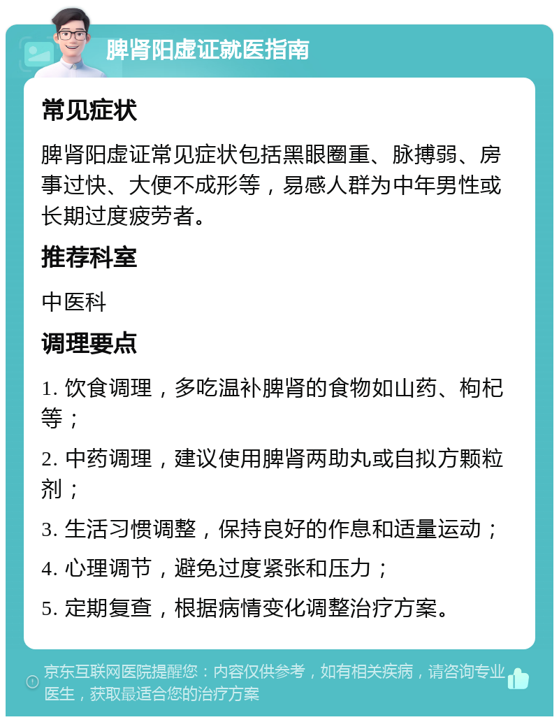 脾肾阳虚证就医指南 常见症状 脾肾阳虚证常见症状包括黑眼圈重、脉搏弱、房事过快、大便不成形等，易感人群为中年男性或长期过度疲劳者。 推荐科室 中医科 调理要点 1. 饮食调理，多吃温补脾肾的食物如山药、枸杞等； 2. 中药调理，建议使用脾肾两助丸或自拟方颗粒剂； 3. 生活习惯调整，保持良好的作息和适量运动； 4. 心理调节，避免过度紧张和压力； 5. 定期复查，根据病情变化调整治疗方案。