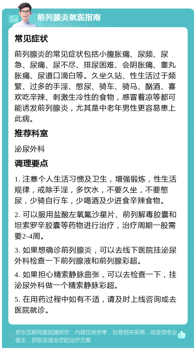 前列腺炎就医指南 常见症状 前列腺炎的常见症状包括小腹胀痛、尿频、尿急、尿痛、尿不尽、排尿困难、会阴胀痛、睾丸胀痛、尿道口滴白等。久坐久站、性生活过于频繁、过多的手淫、憋尿、骑车、骑马、酗酒、喜欢吃辛辣、刺激生冷性的食物，感冒着凉等都可能诱发前列腺炎，尤其是中老年男性更容易患上此病。 推荐科室 泌尿外科 调理要点 1. 注意个人生活习惯及卫生，增强锻炼，性生活规律，戒除手淫，多饮水，不要久坐，不要憋尿，少骑自行车，少喝酒及少进食辛辣食物。 2. 可以服用盐酸左氧氟沙星片、前列解毒胶囊和坦索罗辛胶囊等药物进行治疗，治疗周期一般需要2-4周。 3. 如果想确诊前列腺炎，可以去线下医院挂泌尿外科检查一下前列腺液和前列腺彩超。 4. 如果担心精索静脉曲张，可以去检查一下，挂泌尿外科做一个精索静脉彩超。 5. 在用药过程中如有不适，请及时上线咨询或去医院就诊。