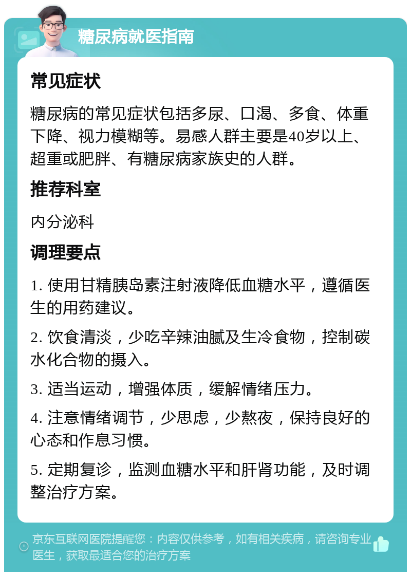 糖尿病就医指南 常见症状 糖尿病的常见症状包括多尿、口渴、多食、体重下降、视力模糊等。易感人群主要是40岁以上、超重或肥胖、有糖尿病家族史的人群。 推荐科室 内分泌科 调理要点 1. 使用甘精胰岛素注射液降低血糖水平，遵循医生的用药建议。 2. 饮食清淡，少吃辛辣油腻及生冷食物，控制碳水化合物的摄入。 3. 适当运动，增强体质，缓解情绪压力。 4. 注意情绪调节，少思虑，少熬夜，保持良好的心态和作息习惯。 5. 定期复诊，监测血糖水平和肝肾功能，及时调整治疗方案。