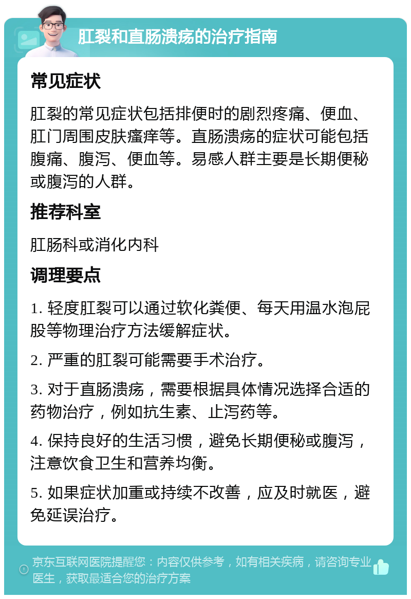 肛裂和直肠溃疡的治疗指南 常见症状 肛裂的常见症状包括排便时的剧烈疼痛、便血、肛门周围皮肤瘙痒等。直肠溃疡的症状可能包括腹痛、腹泻、便血等。易感人群主要是长期便秘或腹泻的人群。 推荐科室 肛肠科或消化内科 调理要点 1. 轻度肛裂可以通过软化粪便、每天用温水泡屁股等物理治疗方法缓解症状。 2. 严重的肛裂可能需要手术治疗。 3. 对于直肠溃疡，需要根据具体情况选择合适的药物治疗，例如抗生素、止泻药等。 4. 保持良好的生活习惯，避免长期便秘或腹泻，注意饮食卫生和营养均衡。 5. 如果症状加重或持续不改善，应及时就医，避免延误治疗。