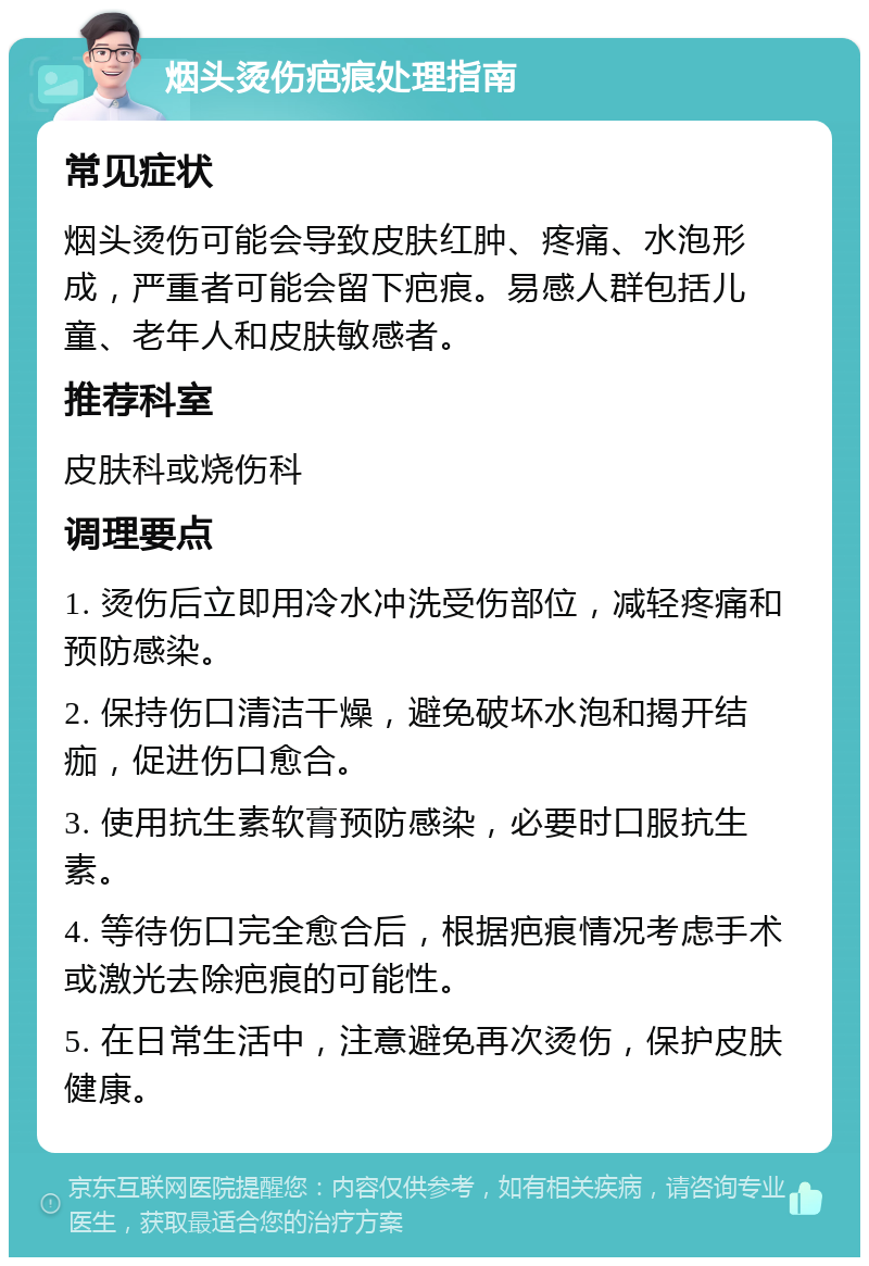 烟头烫伤疤痕处理指南 常见症状 烟头烫伤可能会导致皮肤红肿、疼痛、水泡形成，严重者可能会留下疤痕。易感人群包括儿童、老年人和皮肤敏感者。 推荐科室 皮肤科或烧伤科 调理要点 1. 烫伤后立即用冷水冲洗受伤部位，减轻疼痛和预防感染。 2. 保持伤口清洁干燥，避免破坏水泡和揭开结痂，促进伤口愈合。 3. 使用抗生素软膏预防感染，必要时口服抗生素。 4. 等待伤口完全愈合后，根据疤痕情况考虑手术或激光去除疤痕的可能性。 5. 在日常生活中，注意避免再次烫伤，保护皮肤健康。