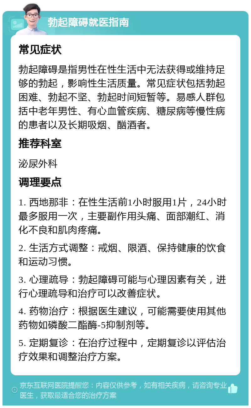 勃起障碍就医指南 常见症状 勃起障碍是指男性在性生活中无法获得或维持足够的勃起，影响性生活质量。常见症状包括勃起困难、勃起不坚、勃起时间短暂等。易感人群包括中老年男性、有心血管疾病、糖尿病等慢性病的患者以及长期吸烟、酗酒者。 推荐科室 泌尿外科 调理要点 1. 西地那非：在性生活前1小时服用1片，24小时最多服用一次，主要副作用头痛、面部潮红、消化不良和肌肉疼痛。 2. 生活方式调整：戒烟、限酒、保持健康的饮食和运动习惯。 3. 心理疏导：勃起障碍可能与心理因素有关，进行心理疏导和治疗可以改善症状。 4. 药物治疗：根据医生建议，可能需要使用其他药物如磷酸二酯酶-5抑制剂等。 5. 定期复诊：在治疗过程中，定期复诊以评估治疗效果和调整治疗方案。