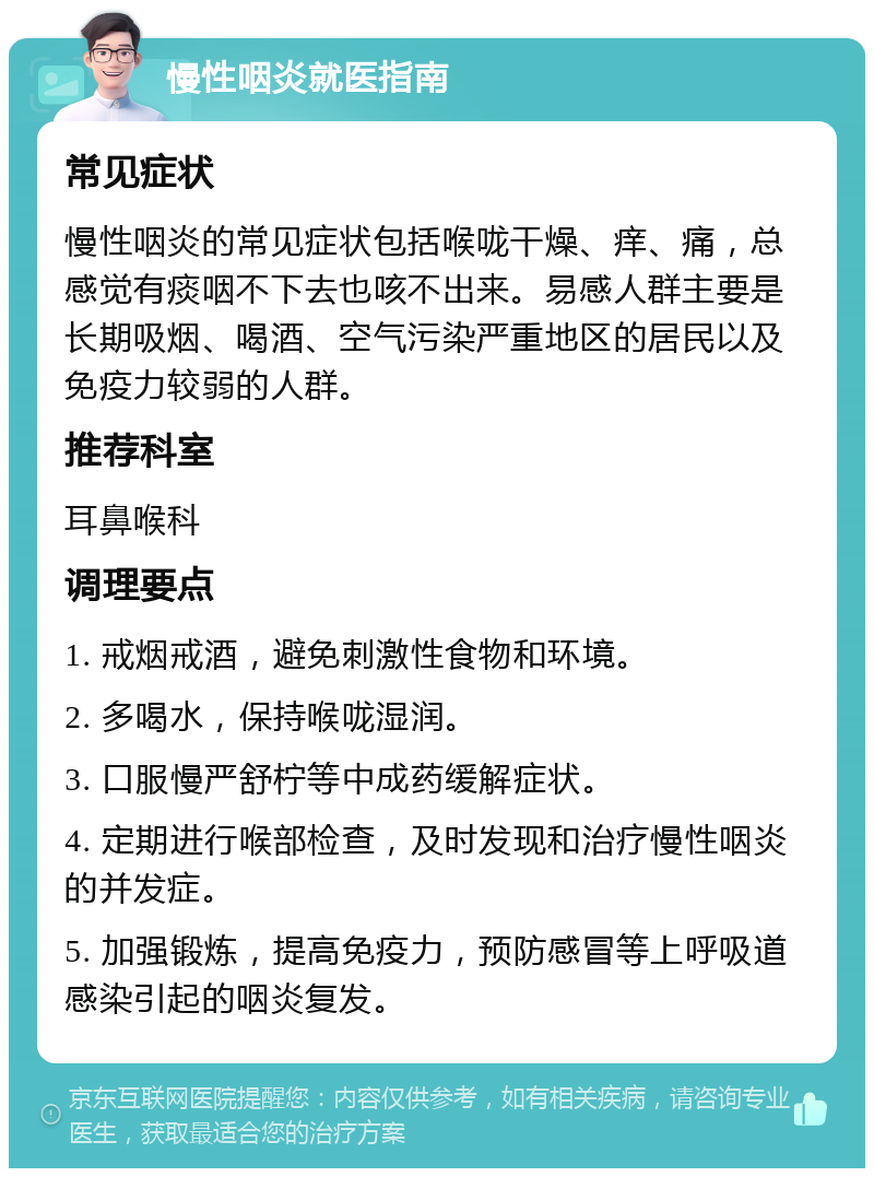 慢性咽炎就医指南 常见症状 慢性咽炎的常见症状包括喉咙干燥、痒、痛，总感觉有痰咽不下去也咳不出来。易感人群主要是长期吸烟、喝酒、空气污染严重地区的居民以及免疫力较弱的人群。 推荐科室 耳鼻喉科 调理要点 1. 戒烟戒酒，避免刺激性食物和环境。 2. 多喝水，保持喉咙湿润。 3. 口服慢严舒柠等中成药缓解症状。 4. 定期进行喉部检查，及时发现和治疗慢性咽炎的并发症。 5. 加强锻炼，提高免疫力，预防感冒等上呼吸道感染引起的咽炎复发。