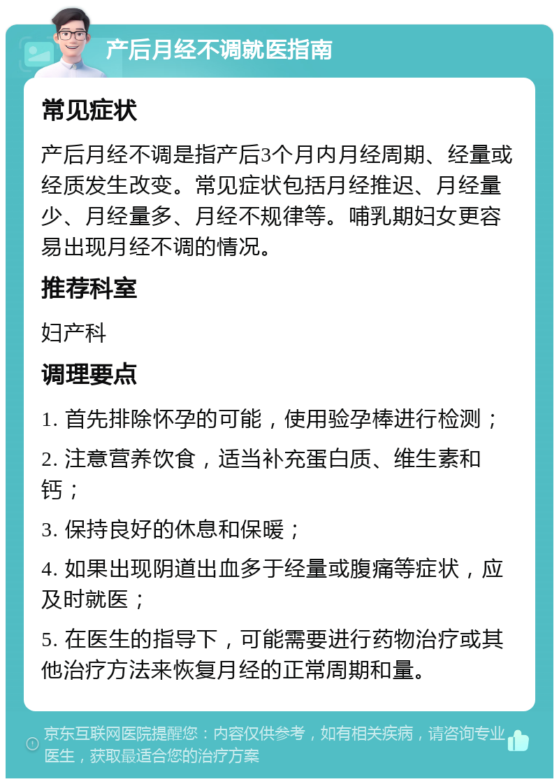 产后月经不调就医指南 常见症状 产后月经不调是指产后3个月内月经周期、经量或经质发生改变。常见症状包括月经推迟、月经量少、月经量多、月经不规律等。哺乳期妇女更容易出现月经不调的情况。 推荐科室 妇产科 调理要点 1. 首先排除怀孕的可能，使用验孕棒进行检测； 2. 注意营养饮食，适当补充蛋白质、维生素和钙； 3. 保持良好的休息和保暖； 4. 如果出现阴道出血多于经量或腹痛等症状，应及时就医； 5. 在医生的指导下，可能需要进行药物治疗或其他治疗方法来恢复月经的正常周期和量。