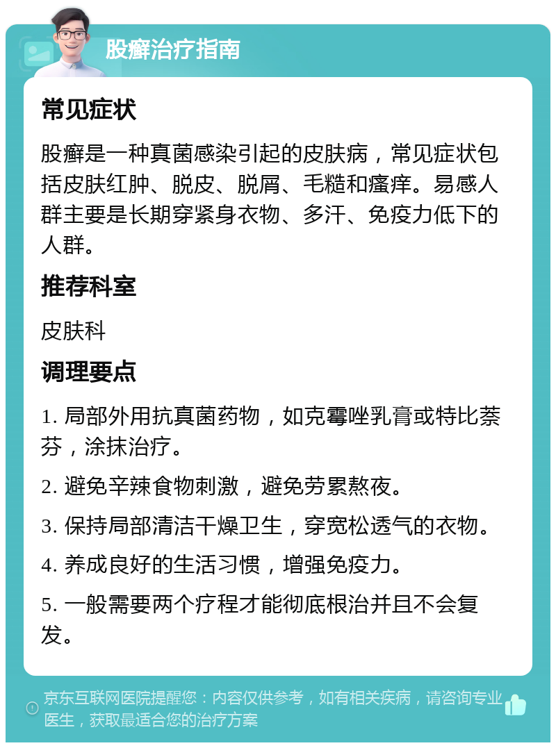 股癣治疗指南 常见症状 股癣是一种真菌感染引起的皮肤病，常见症状包括皮肤红肿、脱皮、脱屑、毛糙和瘙痒。易感人群主要是长期穿紧身衣物、多汗、免疫力低下的人群。 推荐科室 皮肤科 调理要点 1. 局部外用抗真菌药物，如克霉唑乳膏或特比萘芬，涂抹治疗。 2. 避免辛辣食物刺激，避免劳累熬夜。 3. 保持局部清洁干燥卫生，穿宽松透气的衣物。 4. 养成良好的生活习惯，增强免疫力。 5. 一般需要两个疗程才能彻底根治并且不会复发。