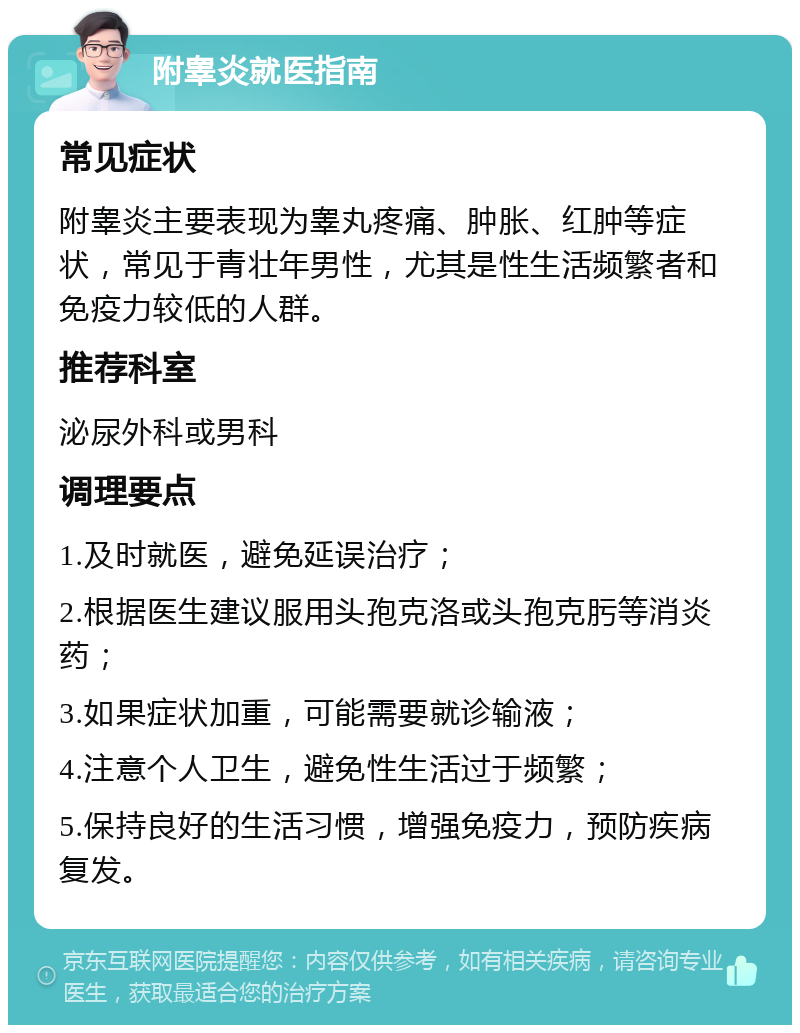 附睾炎就医指南 常见症状 附睾炎主要表现为睾丸疼痛、肿胀、红肿等症状，常见于青壮年男性，尤其是性生活频繁者和免疫力较低的人群。 推荐科室 泌尿外科或男科 调理要点 1.及时就医，避免延误治疗； 2.根据医生建议服用头孢克洛或头孢克肟等消炎药； 3.如果症状加重，可能需要就诊输液； 4.注意个人卫生，避免性生活过于频繁； 5.保持良好的生活习惯，增强免疫力，预防疾病复发。