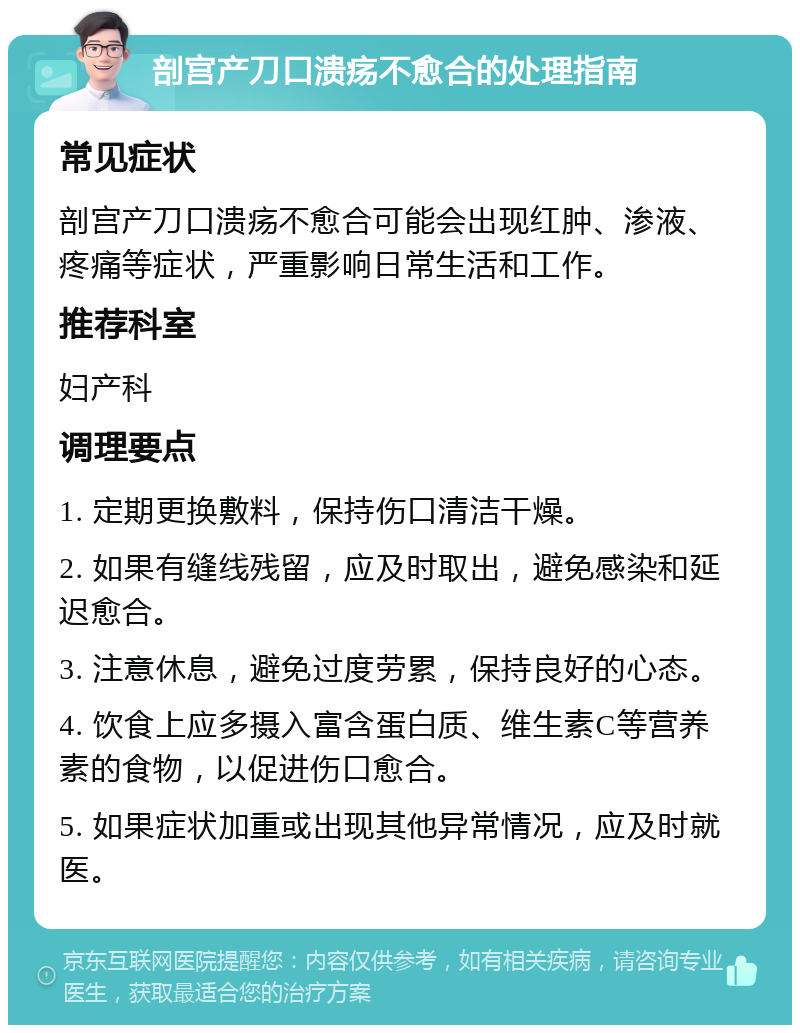 剖宫产刀口溃疡不愈合的处理指南 常见症状 剖宫产刀口溃疡不愈合可能会出现红肿、渗液、疼痛等症状，严重影响日常生活和工作。 推荐科室 妇产科 调理要点 1. 定期更换敷料，保持伤口清洁干燥。 2. 如果有缝线残留，应及时取出，避免感染和延迟愈合。 3. 注意休息，避免过度劳累，保持良好的心态。 4. 饮食上应多摄入富含蛋白质、维生素C等营养素的食物，以促进伤口愈合。 5. 如果症状加重或出现其他异常情况，应及时就医。