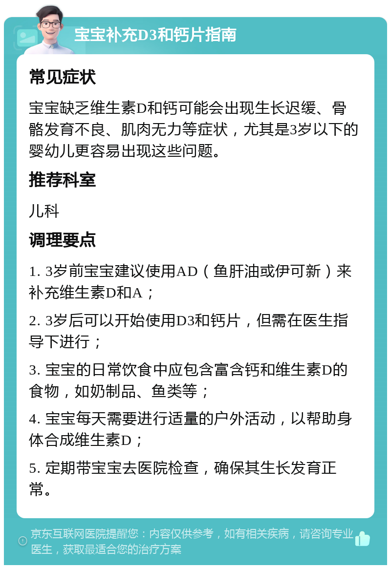 宝宝补充D3和钙片指南 常见症状 宝宝缺乏维生素D和钙可能会出现生长迟缓、骨骼发育不良、肌肉无力等症状，尤其是3岁以下的婴幼儿更容易出现这些问题。 推荐科室 儿科 调理要点 1. 3岁前宝宝建议使用AD（鱼肝油或伊可新）来补充维生素D和A； 2. 3岁后可以开始使用D3和钙片，但需在医生指导下进行； 3. 宝宝的日常饮食中应包含富含钙和维生素D的食物，如奶制品、鱼类等； 4. 宝宝每天需要进行适量的户外活动，以帮助身体合成维生素D； 5. 定期带宝宝去医院检查，确保其生长发育正常。