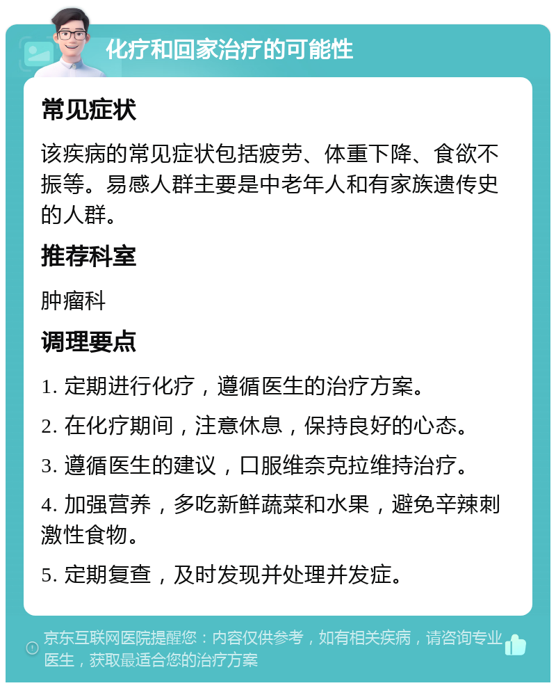 化疗和回家治疗的可能性 常见症状 该疾病的常见症状包括疲劳、体重下降、食欲不振等。易感人群主要是中老年人和有家族遗传史的人群。 推荐科室 肿瘤科 调理要点 1. 定期进行化疗，遵循医生的治疗方案。 2. 在化疗期间，注意休息，保持良好的心态。 3. 遵循医生的建议，口服维奈克拉维持治疗。 4. 加强营养，多吃新鲜蔬菜和水果，避免辛辣刺激性食物。 5. 定期复查，及时发现并处理并发症。