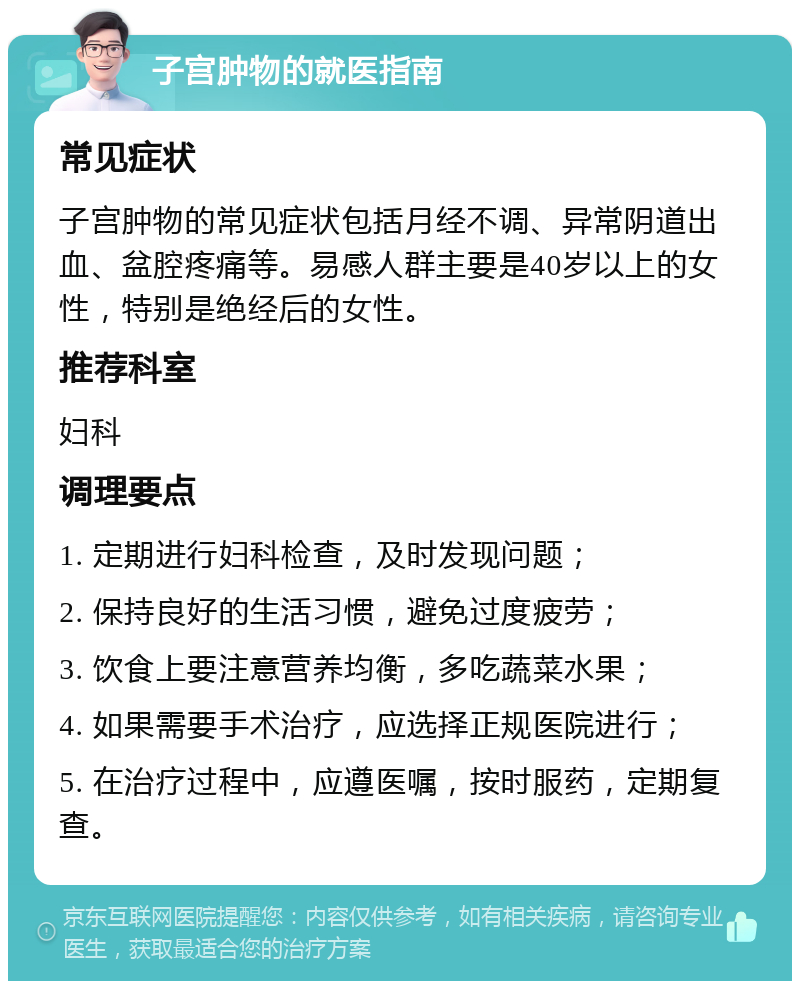 子宫肿物的就医指南 常见症状 子宫肿物的常见症状包括月经不调、异常阴道出血、盆腔疼痛等。易感人群主要是40岁以上的女性，特别是绝经后的女性。 推荐科室 妇科 调理要点 1. 定期进行妇科检查，及时发现问题； 2. 保持良好的生活习惯，避免过度疲劳； 3. 饮食上要注意营养均衡，多吃蔬菜水果； 4. 如果需要手术治疗，应选择正规医院进行； 5. 在治疗过程中，应遵医嘱，按时服药，定期复查。