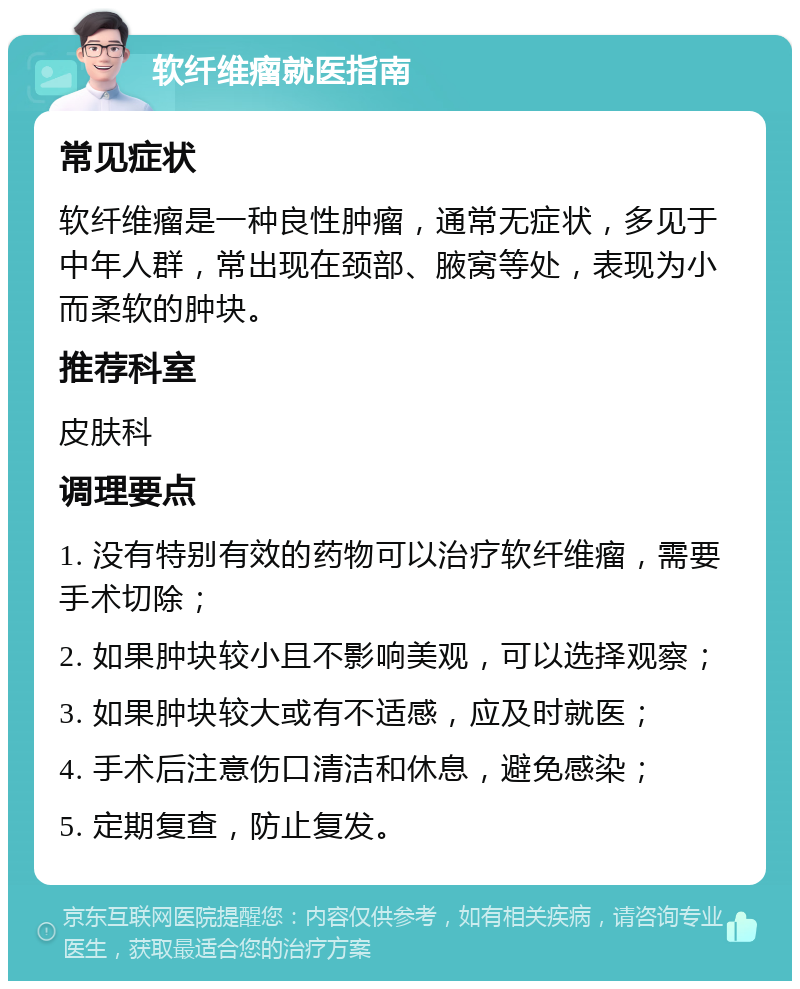 软纤维瘤就医指南 常见症状 软纤维瘤是一种良性肿瘤，通常无症状，多见于中年人群，常出现在颈部、腋窝等处，表现为小而柔软的肿块。 推荐科室 皮肤科 调理要点 1. 没有特别有效的药物可以治疗软纤维瘤，需要手术切除； 2. 如果肿块较小且不影响美观，可以选择观察； 3. 如果肿块较大或有不适感，应及时就医； 4. 手术后注意伤口清洁和休息，避免感染； 5. 定期复查，防止复发。