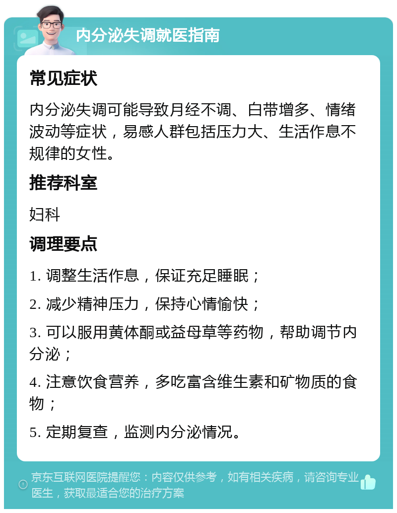 内分泌失调就医指南 常见症状 内分泌失调可能导致月经不调、白带增多、情绪波动等症状，易感人群包括压力大、生活作息不规律的女性。 推荐科室 妇科 调理要点 1. 调整生活作息，保证充足睡眠； 2. 减少精神压力，保持心情愉快； 3. 可以服用黄体酮或益母草等药物，帮助调节内分泌； 4. 注意饮食营养，多吃富含维生素和矿物质的食物； 5. 定期复查，监测内分泌情况。