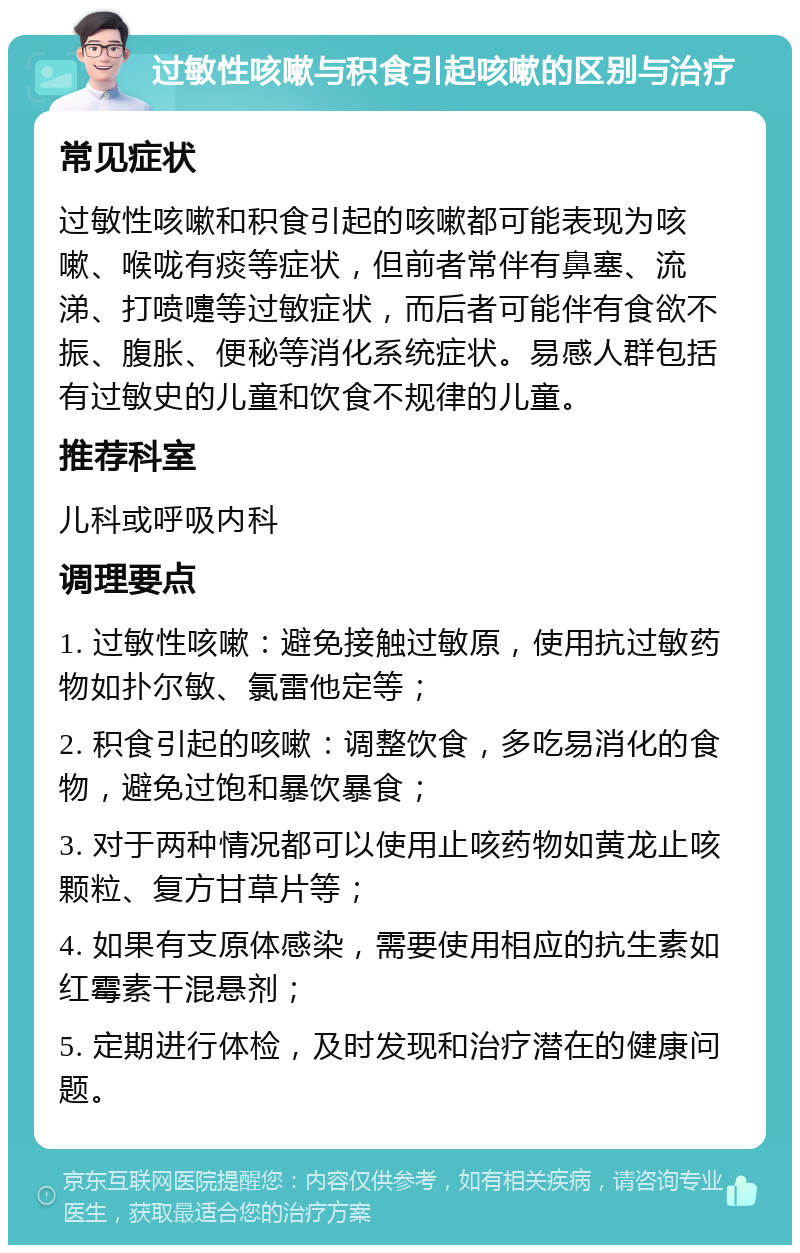 过敏性咳嗽与积食引起咳嗽的区别与治疗 常见症状 过敏性咳嗽和积食引起的咳嗽都可能表现为咳嗽、喉咙有痰等症状，但前者常伴有鼻塞、流涕、打喷嚏等过敏症状，而后者可能伴有食欲不振、腹胀、便秘等消化系统症状。易感人群包括有过敏史的儿童和饮食不规律的儿童。 推荐科室 儿科或呼吸内科 调理要点 1. 过敏性咳嗽：避免接触过敏原，使用抗过敏药物如扑尔敏、氯雷他定等； 2. 积食引起的咳嗽：调整饮食，多吃易消化的食物，避免过饱和暴饮暴食； 3. 对于两种情况都可以使用止咳药物如黄龙止咳颗粒、复方甘草片等； 4. 如果有支原体感染，需要使用相应的抗生素如红霉素干混悬剂； 5. 定期进行体检，及时发现和治疗潜在的健康问题。