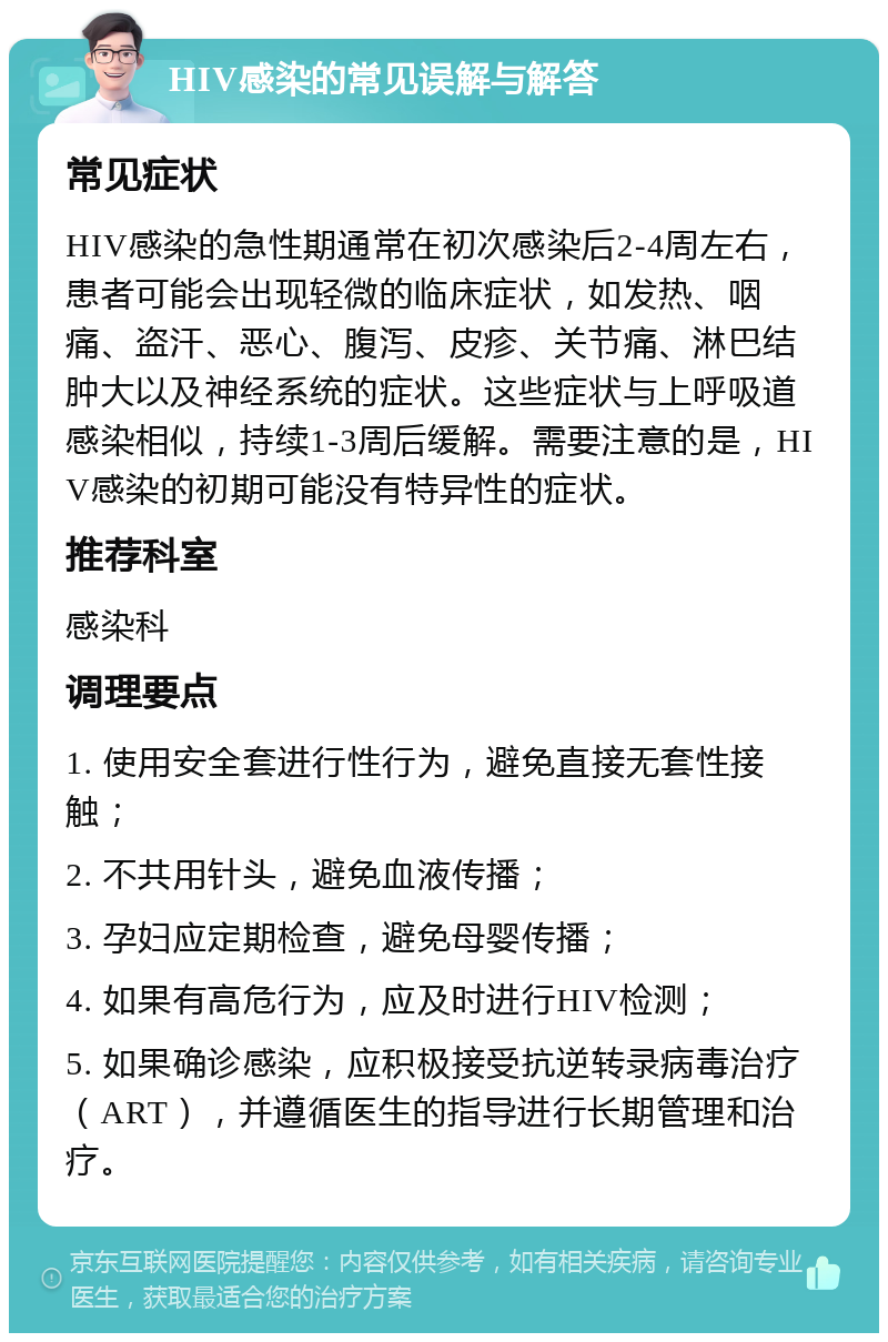 HIV感染的常见误解与解答 常见症状 HIV感染的急性期通常在初次感染后2-4周左右，患者可能会出现轻微的临床症状，如发热、咽痛、盗汗、恶心、腹泻、皮疹、关节痛、淋巴结肿大以及神经系统的症状。这些症状与上呼吸道感染相似，持续1-3周后缓解。需要注意的是，HIV感染的初期可能没有特异性的症状。 推荐科室 感染科 调理要点 1. 使用安全套进行性行为，避免直接无套性接触； 2. 不共用针头，避免血液传播； 3. 孕妇应定期检查，避免母婴传播； 4. 如果有高危行为，应及时进行HIV检测； 5. 如果确诊感染，应积极接受抗逆转录病毒治疗（ART），并遵循医生的指导进行长期管理和治疗。