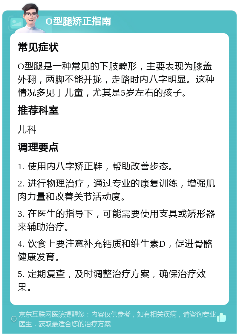 O型腿矫正指南 常见症状 O型腿是一种常见的下肢畸形，主要表现为膝盖外翻，两脚不能并拢，走路时内八字明显。这种情况多见于儿童，尤其是5岁左右的孩子。 推荐科室 儿科 调理要点 1. 使用内八字矫正鞋，帮助改善步态。 2. 进行物理治疗，通过专业的康复训练，增强肌肉力量和改善关节活动度。 3. 在医生的指导下，可能需要使用支具或矫形器来辅助治疗。 4. 饮食上要注意补充钙质和维生素D，促进骨骼健康发育。 5. 定期复查，及时调整治疗方案，确保治疗效果。