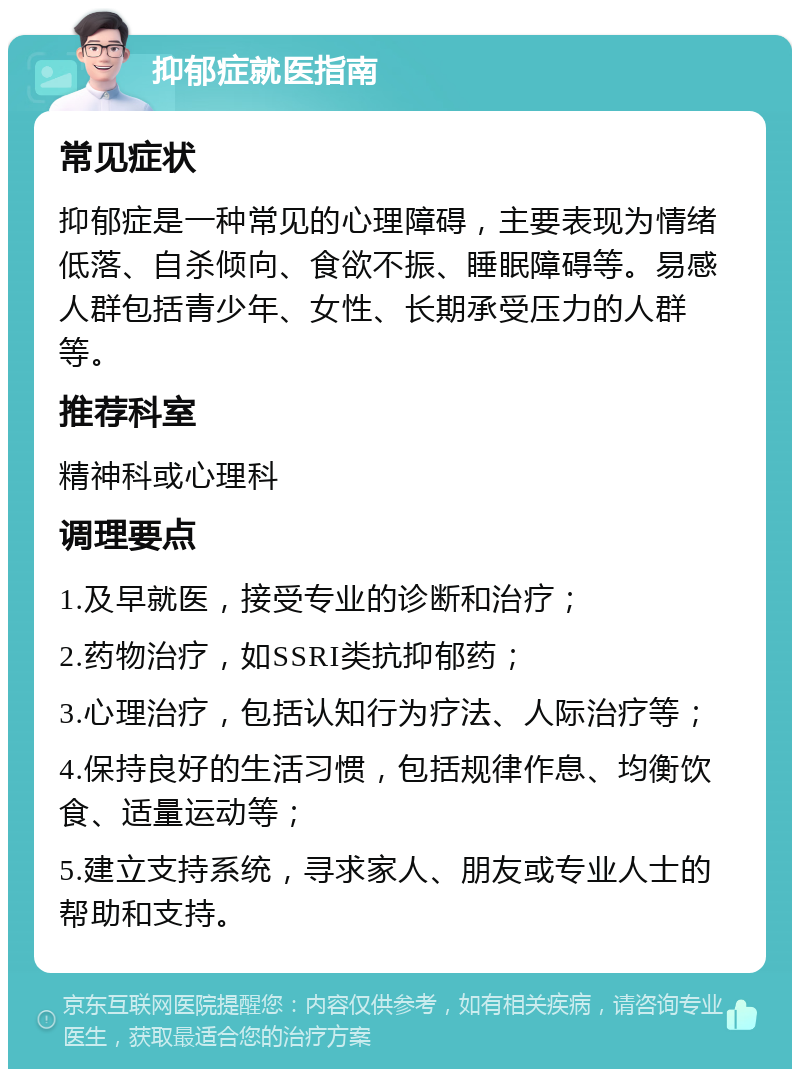 抑郁症就医指南 常见症状 抑郁症是一种常见的心理障碍，主要表现为情绪低落、自杀倾向、食欲不振、睡眠障碍等。易感人群包括青少年、女性、长期承受压力的人群等。 推荐科室 精神科或心理科 调理要点 1.及早就医，接受专业的诊断和治疗； 2.药物治疗，如SSRI类抗抑郁药； 3.心理治疗，包括认知行为疗法、人际治疗等； 4.保持良好的生活习惯，包括规律作息、均衡饮食、适量运动等； 5.建立支持系统，寻求家人、朋友或专业人士的帮助和支持。