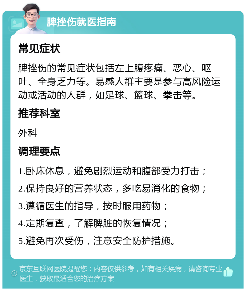 脾挫伤就医指南 常见症状 脾挫伤的常见症状包括左上腹疼痛、恶心、呕吐、全身乏力等。易感人群主要是参与高风险运动或活动的人群，如足球、篮球、拳击等。 推荐科室 外科 调理要点 1.卧床休息，避免剧烈运动和腹部受力打击； 2.保持良好的营养状态，多吃易消化的食物； 3.遵循医生的指导，按时服用药物； 4.定期复查，了解脾脏的恢复情况； 5.避免再次受伤，注意安全防护措施。