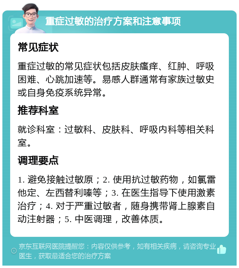 重症过敏的治疗方案和注意事项 常见症状 重症过敏的常见症状包括皮肤瘙痒、红肿、呼吸困难、心跳加速等。易感人群通常有家族过敏史或自身免疫系统异常。 推荐科室 就诊科室：过敏科、皮肤科、呼吸内科等相关科室。 调理要点 1. 避免接触过敏原；2. 使用抗过敏药物，如氯雷他定、左西替利嗪等；3. 在医生指导下使用激素治疗；4. 对于严重过敏者，随身携带肾上腺素自动注射器；5. 中医调理，改善体质。