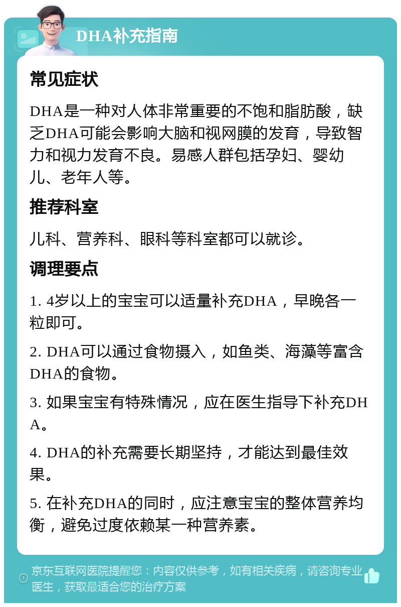 DHA补充指南 常见症状 DHA是一种对人体非常重要的不饱和脂肪酸，缺乏DHA可能会影响大脑和视网膜的发育，导致智力和视力发育不良。易感人群包括孕妇、婴幼儿、老年人等。 推荐科室 儿科、营养科、眼科等科室都可以就诊。 调理要点 1. 4岁以上的宝宝可以适量补充DHA，早晚各一粒即可。 2. DHA可以通过食物摄入，如鱼类、海藻等富含DHA的食物。 3. 如果宝宝有特殊情况，应在医生指导下补充DHA。 4. DHA的补充需要长期坚持，才能达到最佳效果。 5. 在补充DHA的同时，应注意宝宝的整体营养均衡，避免过度依赖某一种营养素。