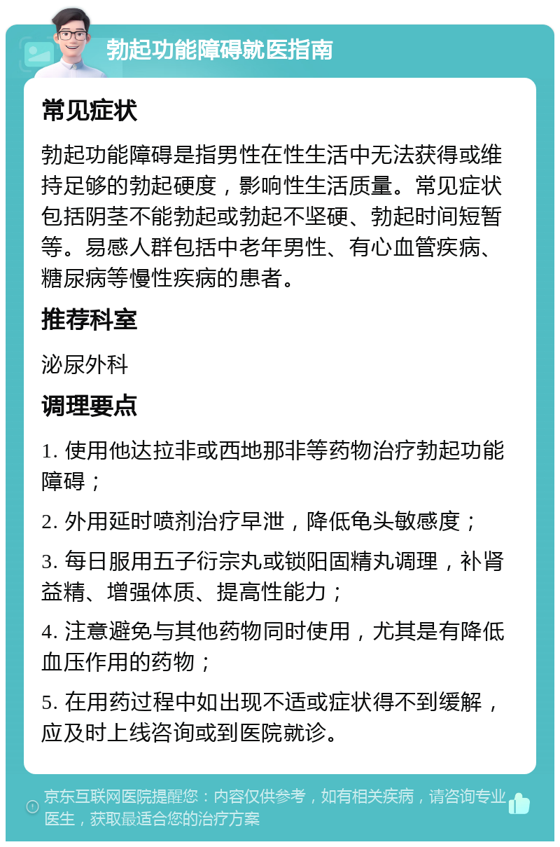 勃起功能障碍就医指南 常见症状 勃起功能障碍是指男性在性生活中无法获得或维持足够的勃起硬度，影响性生活质量。常见症状包括阴茎不能勃起或勃起不坚硬、勃起时间短暂等。易感人群包括中老年男性、有心血管疾病、糖尿病等慢性疾病的患者。 推荐科室 泌尿外科 调理要点 1. 使用他达拉非或西地那非等药物治疗勃起功能障碍； 2. 外用延时喷剂治疗早泄，降低龟头敏感度； 3. 每日服用五子衍宗丸或锁阳固精丸调理，补肾益精、增强体质、提高性能力； 4. 注意避免与其他药物同时使用，尤其是有降低血压作用的药物； 5. 在用药过程中如出现不适或症状得不到缓解，应及时上线咨询或到医院就诊。