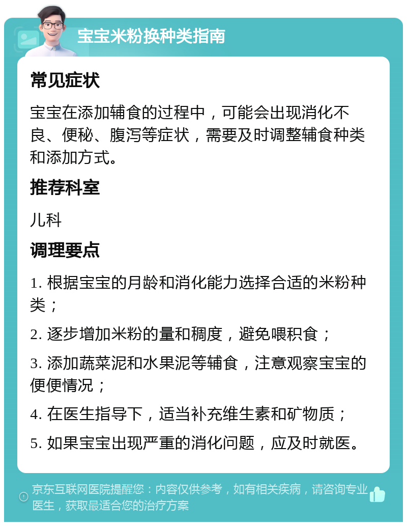 宝宝米粉换种类指南 常见症状 宝宝在添加辅食的过程中，可能会出现消化不良、便秘、腹泻等症状，需要及时调整辅食种类和添加方式。 推荐科室 儿科 调理要点 1. 根据宝宝的月龄和消化能力选择合适的米粉种类； 2. 逐步增加米粉的量和稠度，避免喂积食； 3. 添加蔬菜泥和水果泥等辅食，注意观察宝宝的便便情况； 4. 在医生指导下，适当补充维生素和矿物质； 5. 如果宝宝出现严重的消化问题，应及时就医。