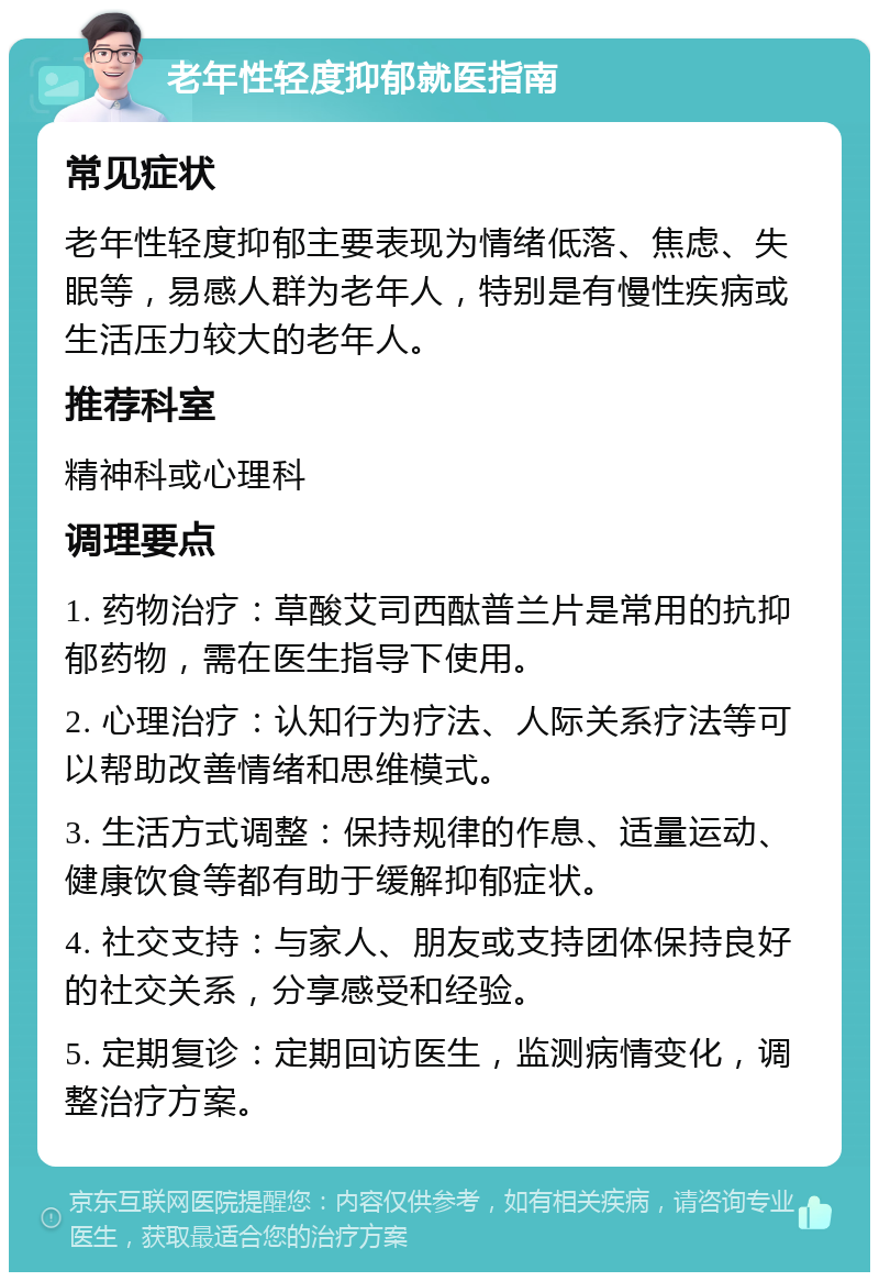 老年性轻度抑郁就医指南 常见症状 老年性轻度抑郁主要表现为情绪低落、焦虑、失眠等，易感人群为老年人，特别是有慢性疾病或生活压力较大的老年人。 推荐科室 精神科或心理科 调理要点 1. 药物治疗：草酸艾司西酞普兰片是常用的抗抑郁药物，需在医生指导下使用。 2. 心理治疗：认知行为疗法、人际关系疗法等可以帮助改善情绪和思维模式。 3. 生活方式调整：保持规律的作息、适量运动、健康饮食等都有助于缓解抑郁症状。 4. 社交支持：与家人、朋友或支持团体保持良好的社交关系，分享感受和经验。 5. 定期复诊：定期回访医生，监测病情变化，调整治疗方案。